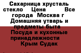 Сахарница хрусталь стекло  › Цена ­ 100 - Все города, Москва г. Домашняя утварь и предметы быта » Посуда и кухонные принадлежности   . Крым,Судак